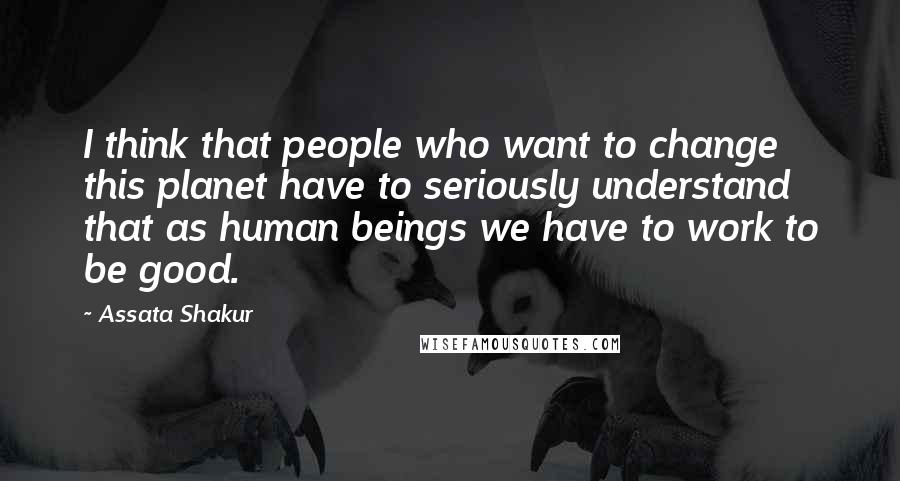 Assata Shakur quotes: I think that people who want to change this planet have to seriously understand that as human beings we have to work to be good. Assata Shakur quotes: I think that people who want to change this planet have to seriously understand that as human beings we have to work to be good.