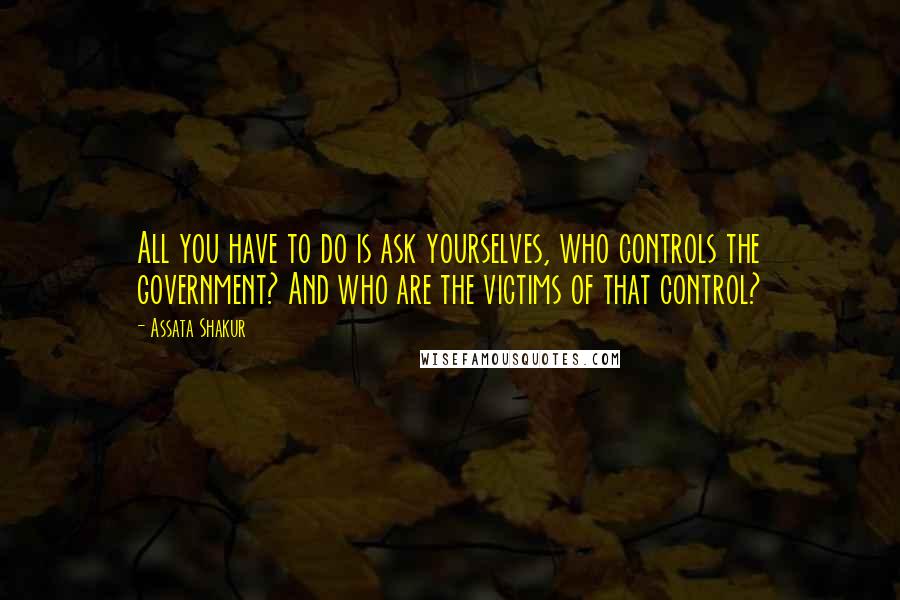 Assata Shakur quotes: All you have to do is ask yourselves, who controls the government? And who are the victims of that control? Assata Shakur quotes: All you have to do is ask yourselves, who controls the government? And who are the victims of that control?