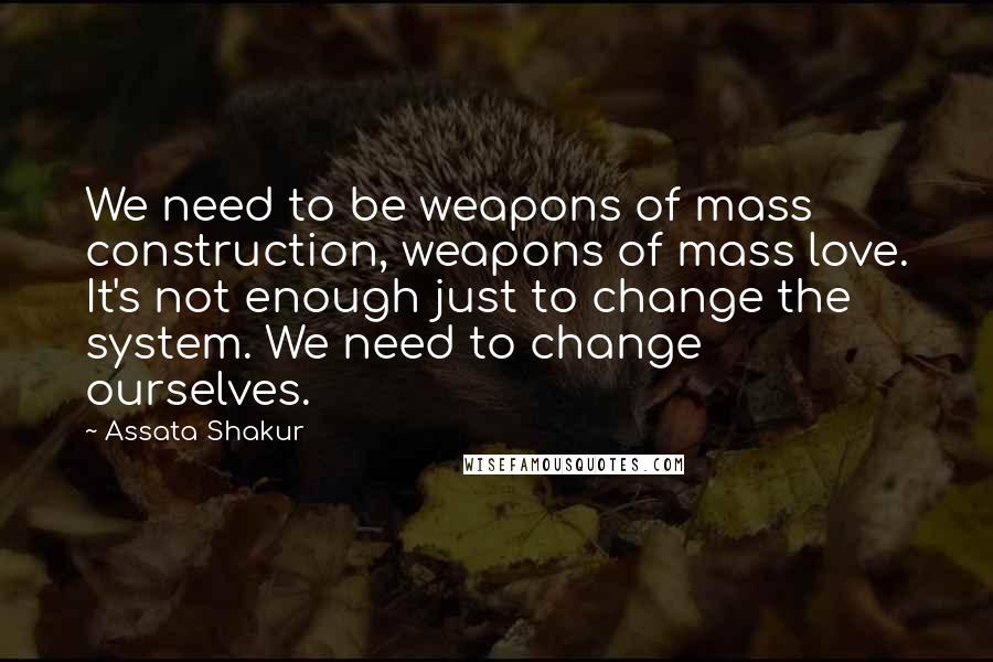 Assata Shakur quotes: We need to be weapons of mass construction, weapons of mass love. It's not enough just to change the system. We need to change ourselves.