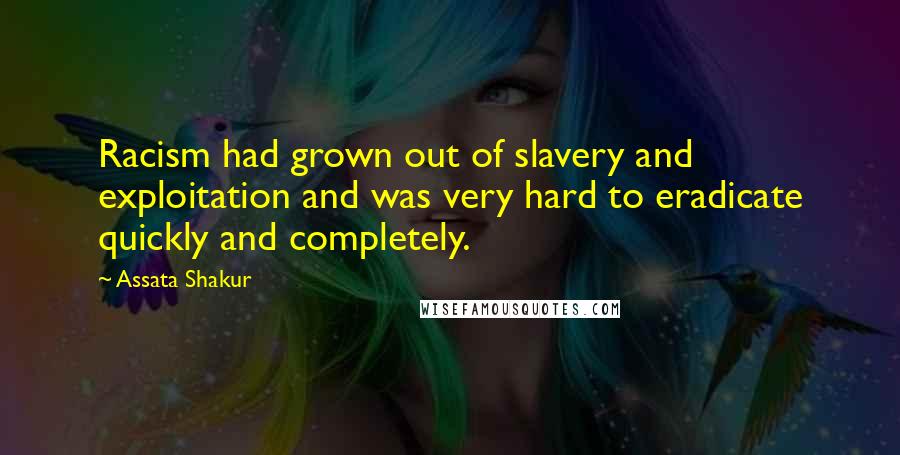 Assata Shakur quotes: Racism had grown out of slavery and exploitation and was very hard to eradicate quickly and completely. Assata Shakur quotes: Racism had grown out of slavery and exploitation and was very hard to eradicate quickly and completely.