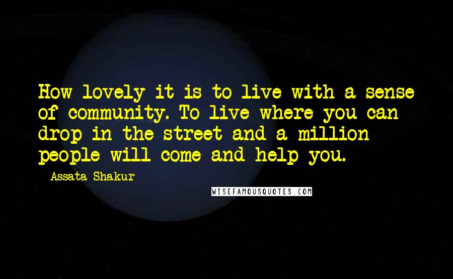 Assata Shakur quotes: How lovely it is to live with a sense of community. To live where you can drop in the street and a million people will come and help you. Assata Shakur quotes: How lovely it is to live with a sense of community. To live where you can drop in the street and a million people will come and help you.
