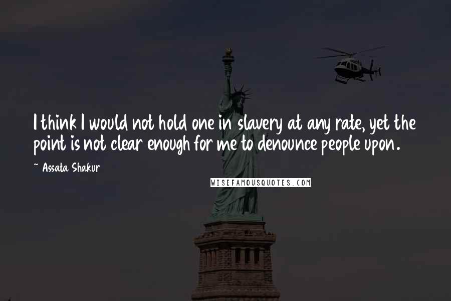 Assata Shakur quotes: I think I would not hold one in slavery at any rate, yet the point is not clear enough for me to denounce people upon.