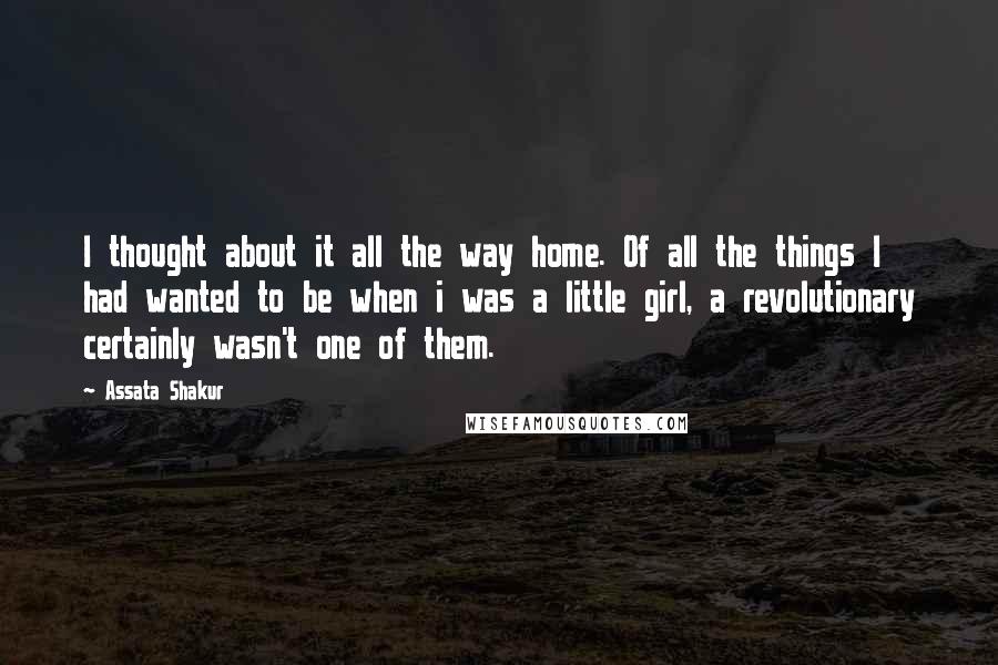 Assata Shakur quotes: I thought about it all the way home. Of all the things I had wanted to be when i was a little girl, a revolutionary certainly wasn't one of them. Assata Shakur quotes: I thought about it all the way home. Of all the things I had wanted to be when i was a little girl, a revolutionary certainly wasn't one of them.