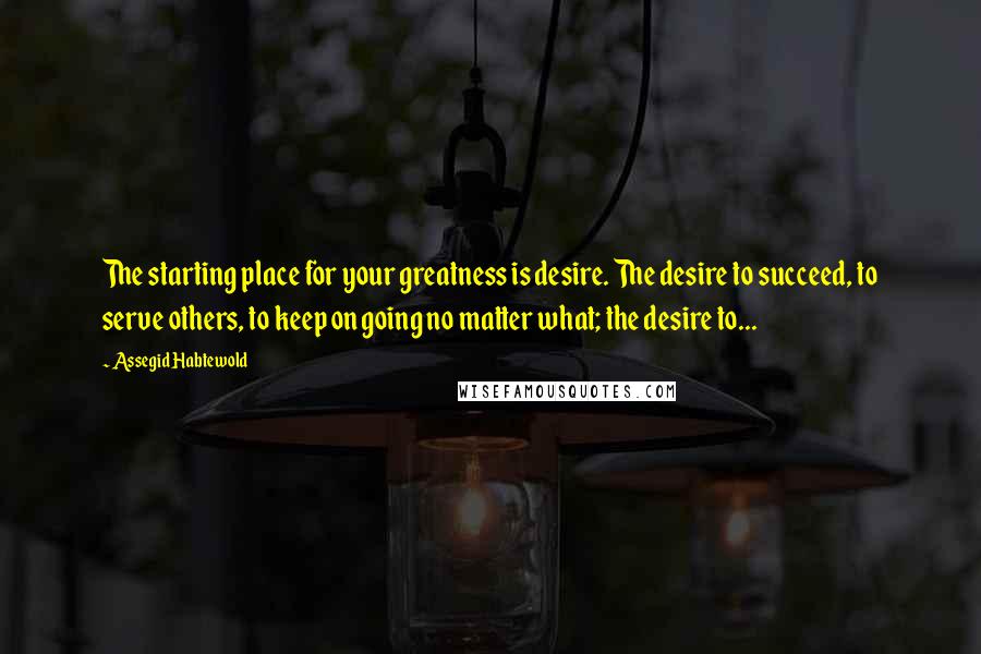 Assegid Habtewold quotes: The starting place for your greatness is desire. The desire to succeed, to serve others, to keep on going no matter what; the desire to...