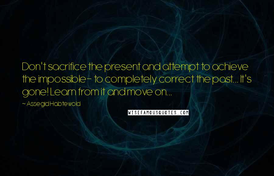 Assegid Habtewold quotes: Don't sacrifice the present and attempt to achieve the impossible- to completely correct the past... It's gone! Learn from it and move on...