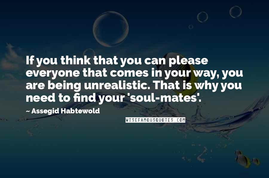 Assegid Habtewold quotes: If you think that you can please everyone that comes in your way, you are being unrealistic. That is why you need to find your 'soul-mates'.