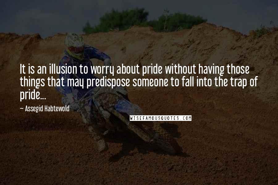 Assegid Habtewold quotes: It is an illusion to worry about pride without having those things that may predispose someone to fall into the trap of pride...
