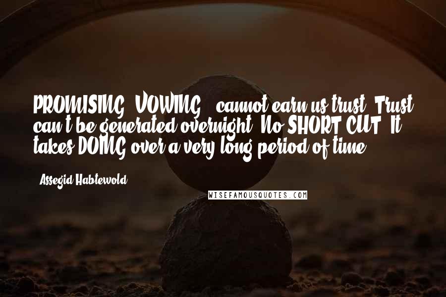 Assegid Habtewold quotes: PROMISING, VOWING...cannot earn us trust. Trust can't be generated overnight. No SHORT CUT! It takes DOING over a very long period of time. Assegid Habtewold quotes: PROMISING, VOWING...cannot earn us trust. Trust can't be generated overnight. No SHORT CUT! It takes DOING over a very long period of time.