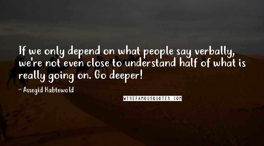 Assegid Habtewold quotes: If we only depend on what people say verbally, we're not even close to understand half of what is really going on. Go deeper!