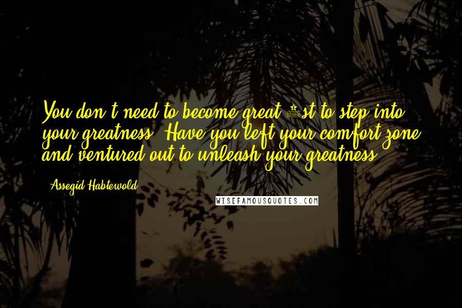 Assegid Habtewold quotes: You don't need to become great 1st to step into your greatness. Have you left your comfort zone and ventured out to unleash your greatness?