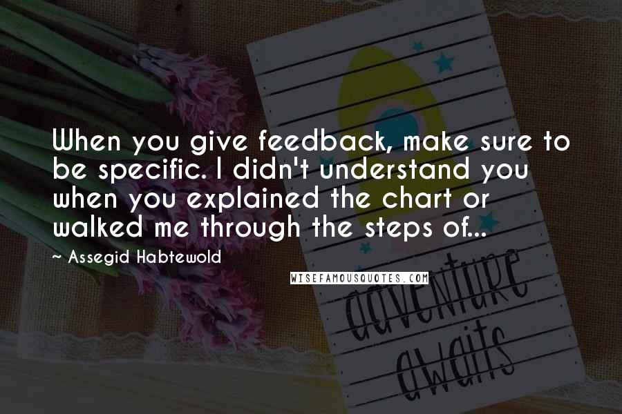 Assegid Habtewold quotes: When you give feedback, make sure to be specific. I didn't understand you when you explained the chart or walked me through the steps of...