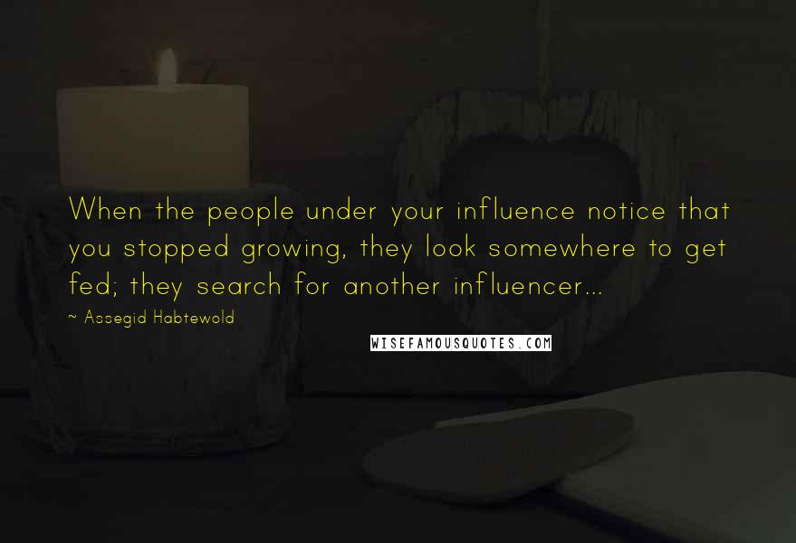 Assegid Habtewold quotes: When the people under your influence notice that you stopped growing, they look somewhere to get fed; they search for another influencer...