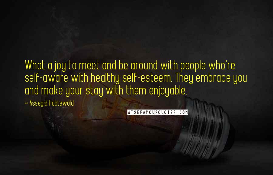 Assegid Habtewold quotes: What a joy to meet and be around with people who're self-aware with healthy self-esteem. They embrace you and make your stay with them enjoyable.