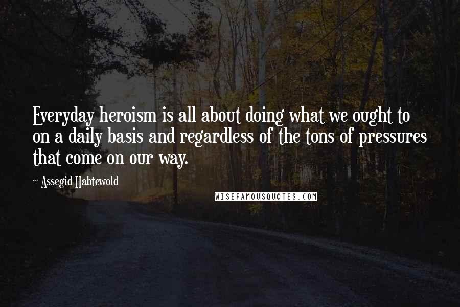 Assegid Habtewold quotes: Everyday heroism is all about doing what we ought to on a daily basis and regardless of the tons of pressures that come on our way.
