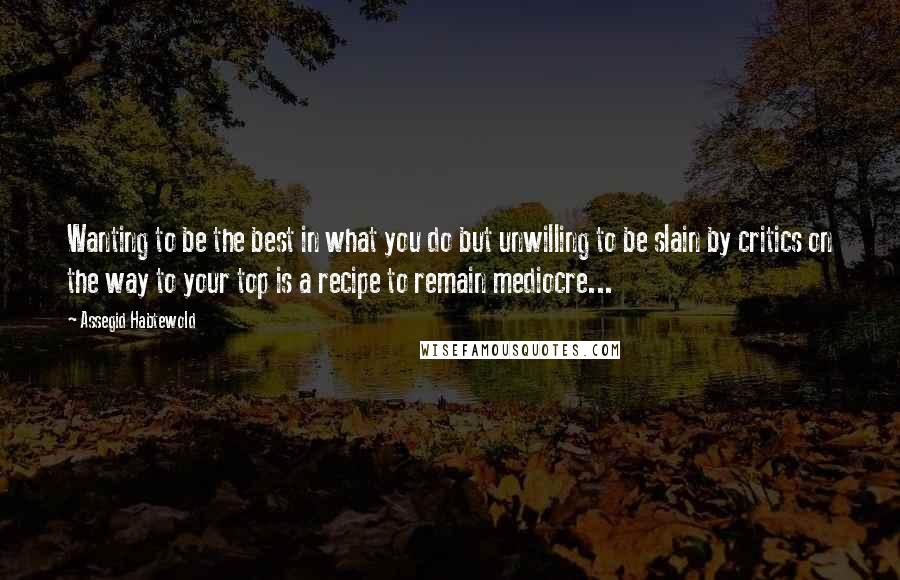 Assegid Habtewold quotes: Wanting to be the best in what you do but unwilling to be slain by critics on the way to your top is a recipe to remain mediocre...