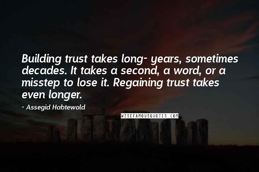 Assegid Habtewold quotes: Building trust takes long- years, sometimes decades. It takes a second, a word, or a misstep to lose it. Regaining trust takes even longer.