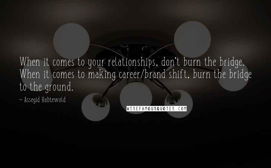 Assegid Habtewold quotes: When it comes to your relationships, don't burn the bridge. When it comes to making career/brand shift, burn the bridge to the ground.