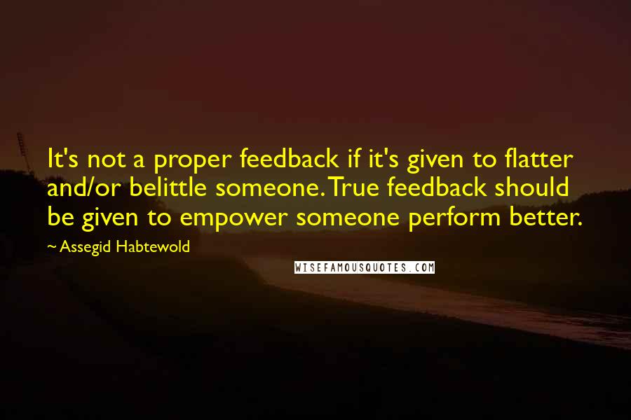 Assegid Habtewold quotes: It's not a proper feedback if it's given to flatter and/or belittle someone. True feedback should be given to empower someone perform better.