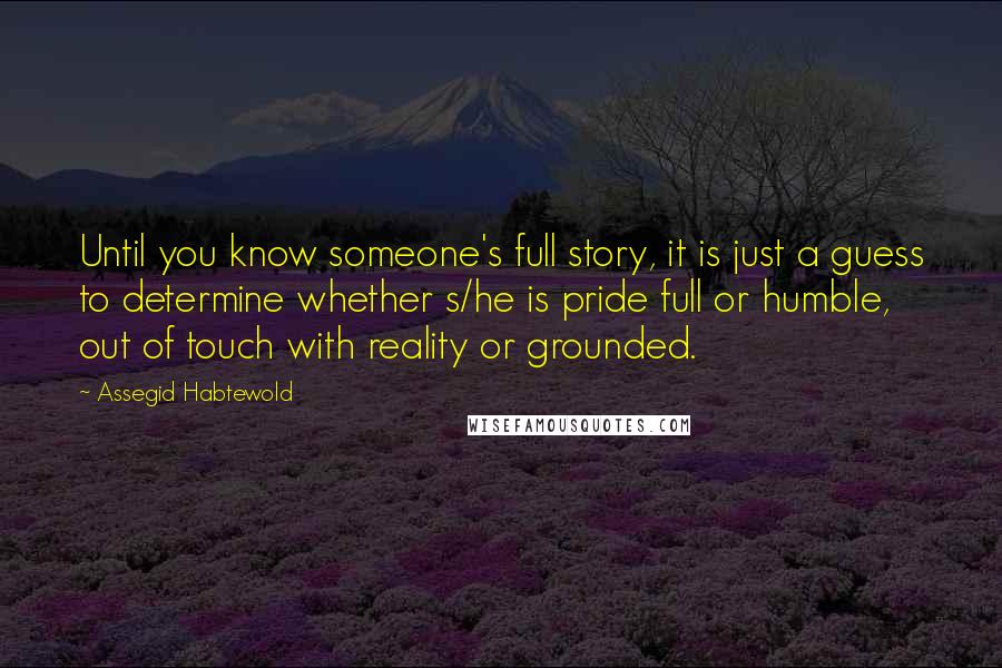 Assegid Habtewold quotes: Until you know someone's full story, it is just a guess to determine whether s/he is pride full or humble, out of touch with reality or grounded.