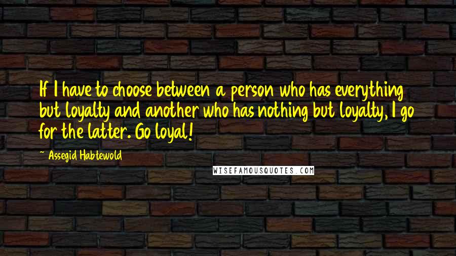 Assegid Habtewold quotes: If I have to choose between a person who has everything but loyalty and another who has nothing but loyalty, I go for the latter. Go loyal!