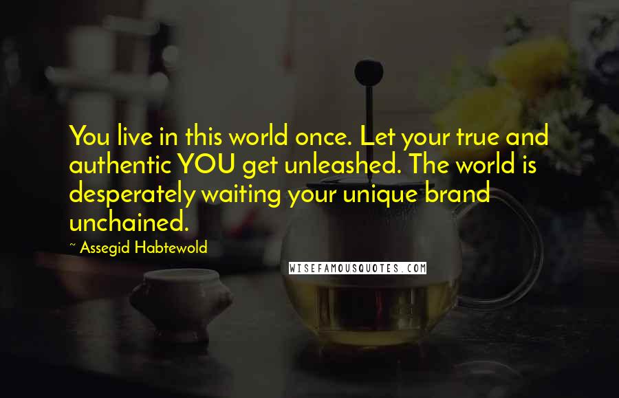 Assegid Habtewold quotes: You live in this world once. Let your true and authentic YOU get unleashed. The world is desperately waiting your unique brand unchained.