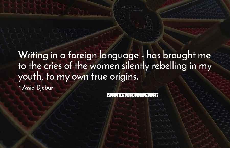 Assia Djebar quotes: Writing in a foreign language - has brought me to the cries of the women silently rebelling in my youth, to my own true origins.