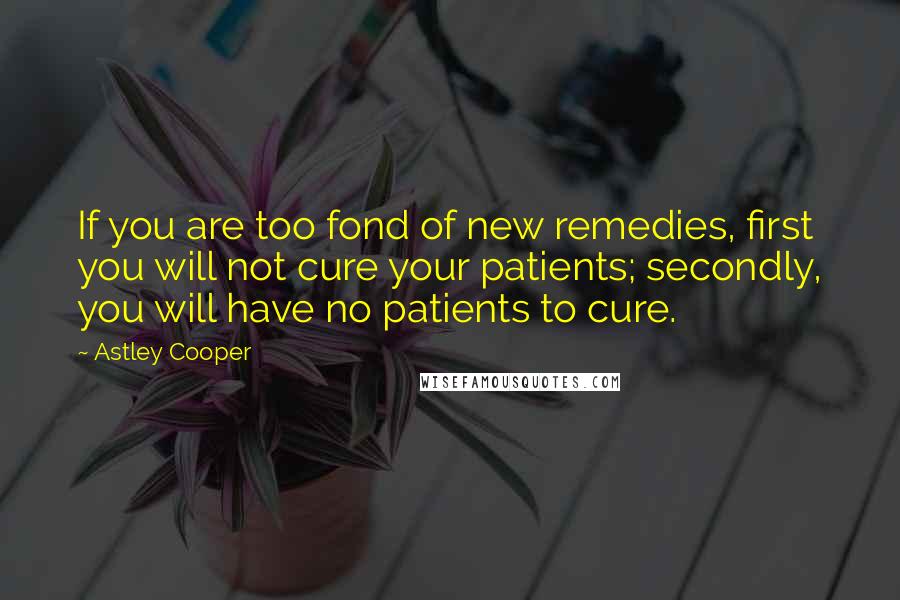 Astley Cooper quotes: If you are too fond of new remedies, first you will not cure your patients; secondly, you will have no patients to cure.