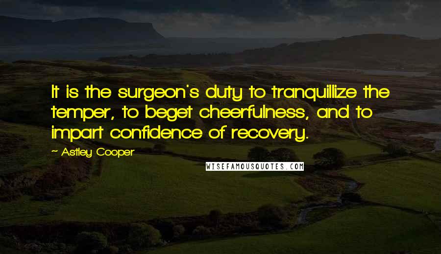 Astley Cooper quotes: It is the surgeon's duty to tranquillize the temper, to beget cheerfulness, and to impart confidence of recovery. Astley Cooper quotes: It is the surgeon's duty to tranquillize the temper, to beget cheerfulness, and to impart confidence of recovery.