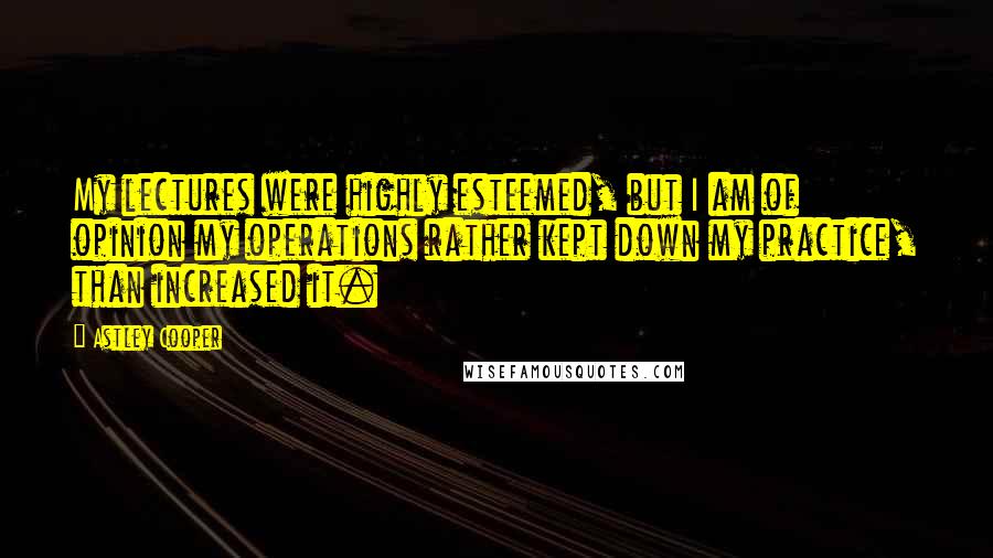 Astley Cooper quotes: My lectures were highly esteemed, but I am of opinion my operations rather kept down my practice, than increased it.