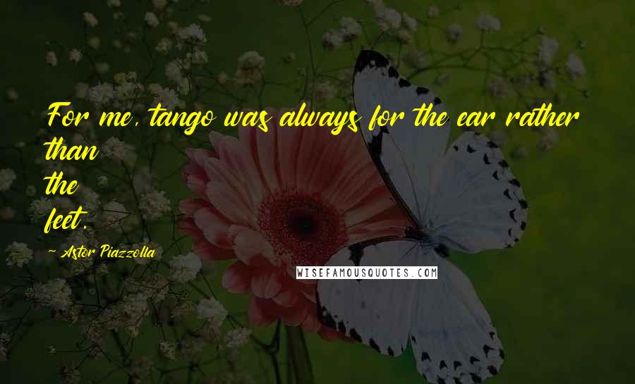 Astor Piazzolla quotes: For me, tango was always for the ear rather than the feet.