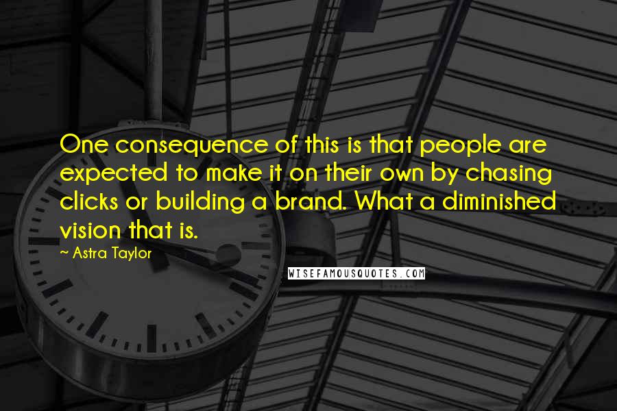 Astra Taylor quotes: One consequence of this is that people are expected to make it on their own by chasing clicks or building a brand. What a diminished vision that is. Astra Taylor quotes: One consequence of this is that people are expected to make it on their own by chasing clicks or building a brand. What a diminished vision that is.