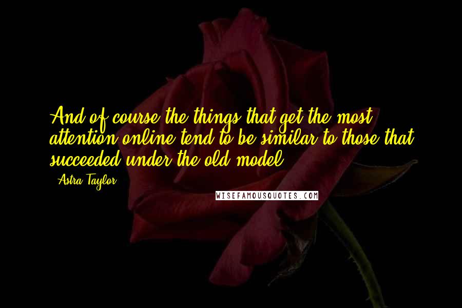Astra Taylor quotes: And of course the things that get the most attention online tend to be similar to those that succeeded under the old model. Astra Taylor quotes: And of course the things that get the most attention online tend to be similar to those that succeeded under the old model.