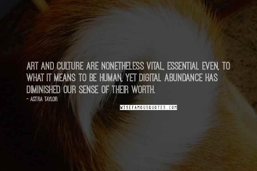 Astra Taylor quotes: Art and culture are nonetheless vital, essential even, to what it means to be human, yet digital abundance has diminished our sense of their worth. Astra Taylor quotes: Art and culture are nonetheless vital, essential even, to what it means to be human, yet digital abundance has diminished our sense of their worth.