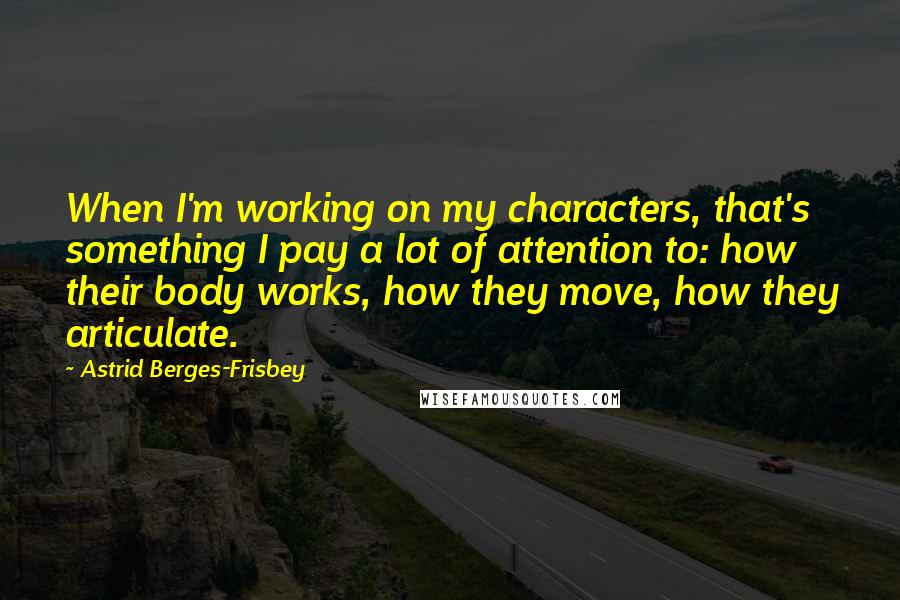 Astrid Berges-Frisbey quotes: When I'm working on my characters, that's something I pay a lot of attention to: how their body works, how they move, how they articulate. Astrid Berges-Frisbey quotes: When I'm working on my characters, that's something I pay a lot of attention to: how their body works, how they move, how they articulate.