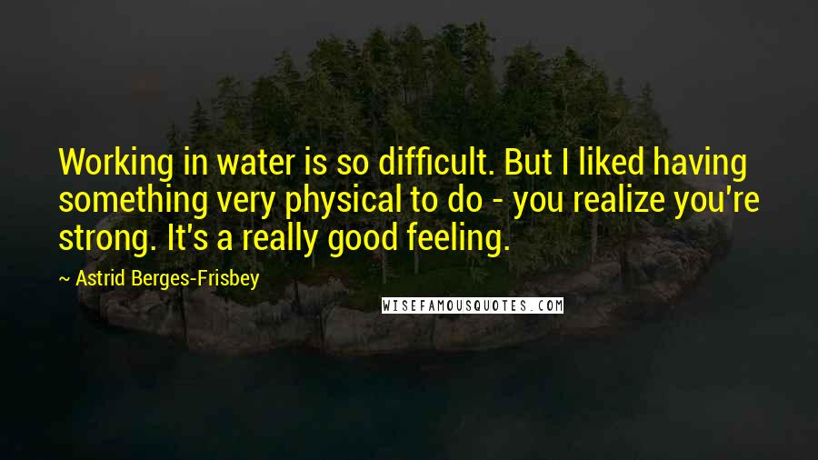 Astrid Berges-Frisbey quotes: Working in water is so difficult. But I liked having something very physical to do - you realize you're strong. It's a really good feeling. Astrid Berges-Frisbey quotes: Working in water is so difficult. But I liked having something very physical to do - you realize you're strong. It's a really good feeling.