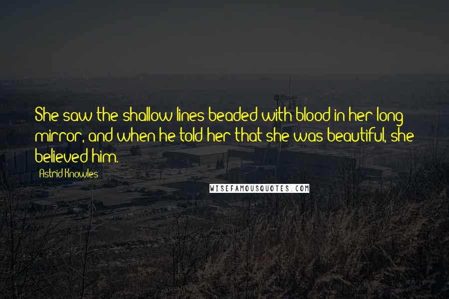 Astrid Knowles quotes: She saw the shallow lines beaded with blood in her long mirror, and when he told her that she was beautiful, she believed him. Astrid Knowles quotes: She saw the shallow lines beaded with blood in her long mirror, and when he told her that she was beautiful, she believed him.