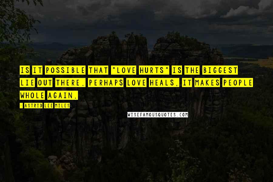 Astrid Lee Miles quotes: Is it possible that "love hurts" is the biggest lie out there. Perhaps love heals, it makes people whole again. Astrid Lee Miles quotes: Is it possible that "love hurts" is the biggest lie out there. Perhaps love heals, it makes people whole again.