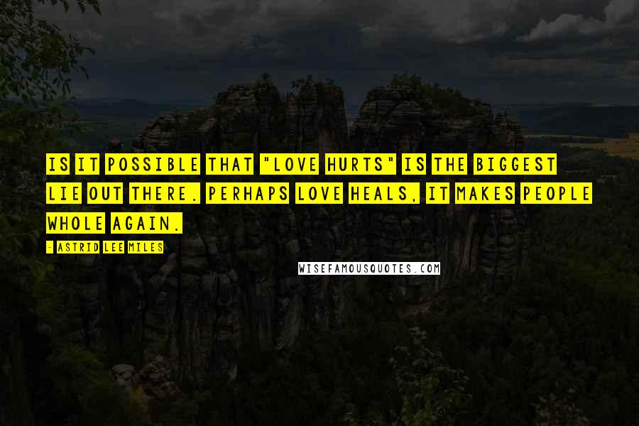 Astrid Lee Miles quotes: Is it possible that "love hurts" is the biggest lie out there. Perhaps love heals, it makes people whole again.