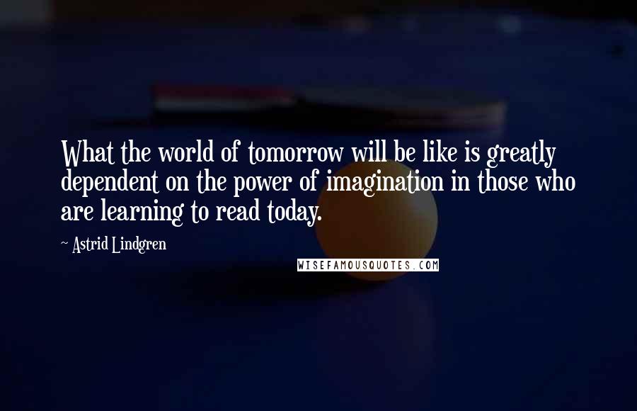 Astrid Lindgren quotes: What the world of tomorrow will be like is greatly dependent on the power of imagination in those who are learning to read today.