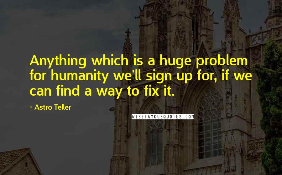 Astro Teller quotes: Anything which is a huge problem for humanity we'll sign up for, if we can find a way to fix it.