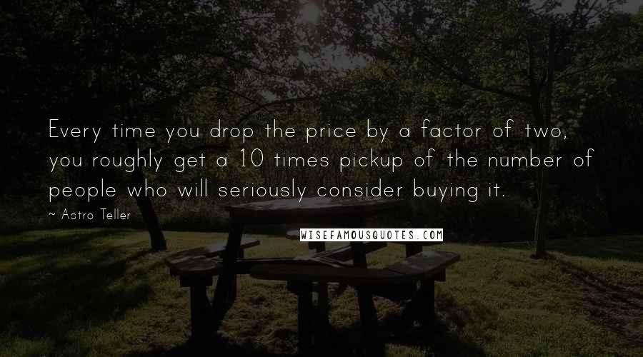 Astro Teller quotes: Every time you drop the price by a factor of two, you roughly get a 10 times pickup of the number of people who will seriously consider buying it.
