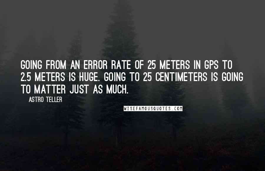 Astro Teller quotes: Going from an error rate of 25 meters in GPS to 2.5 meters is huge. Going to 25 centimeters is going to matter just as much.