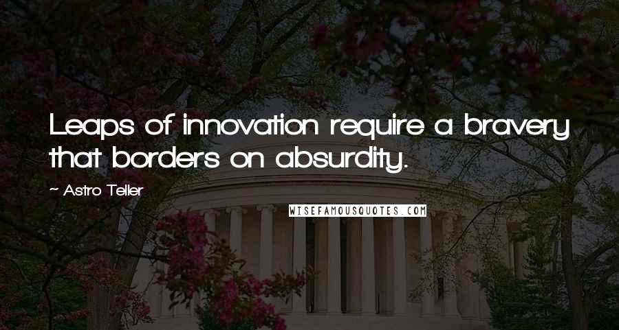 Astro Teller quotes: Leaps of innovation require a bravery that borders on absurdity.