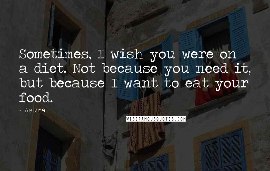 Asura quotes: Sometimes, I wish you were on a diet. Not because you need it, but because I want to eat your food.