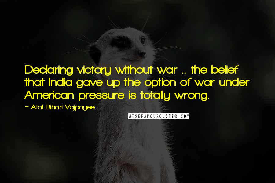 Atal Bihari Vajpayee quotes: Declaring victory without war .. the belief that India gave up the option of war under American pressure is totally wrong.
