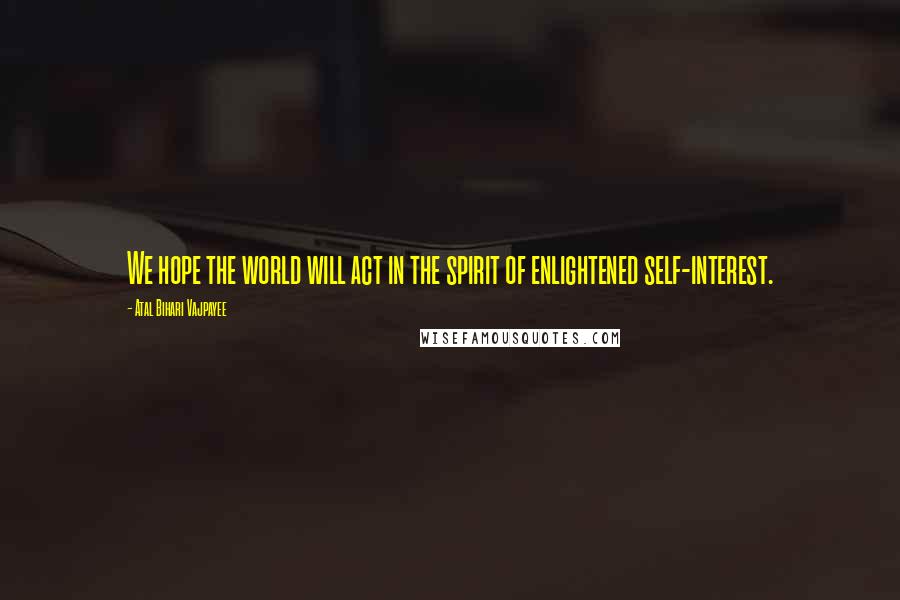 Atal Bihari Vajpayee quotes: We hope the world will act in the spirit of enlightened self-interest.