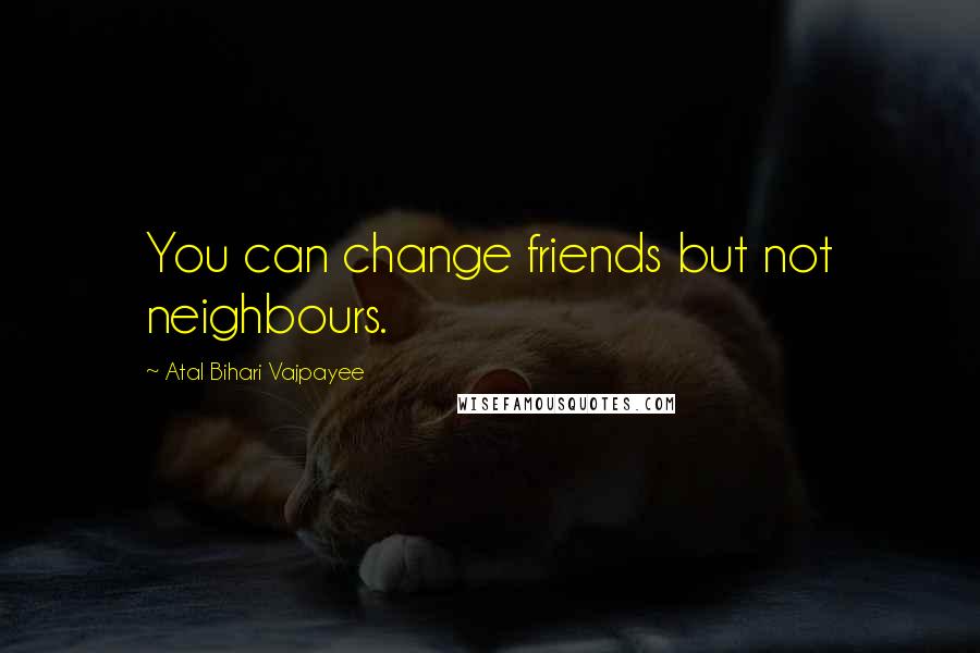 Atal Bihari Vajpayee quotes: You can change friends but not neighbours.