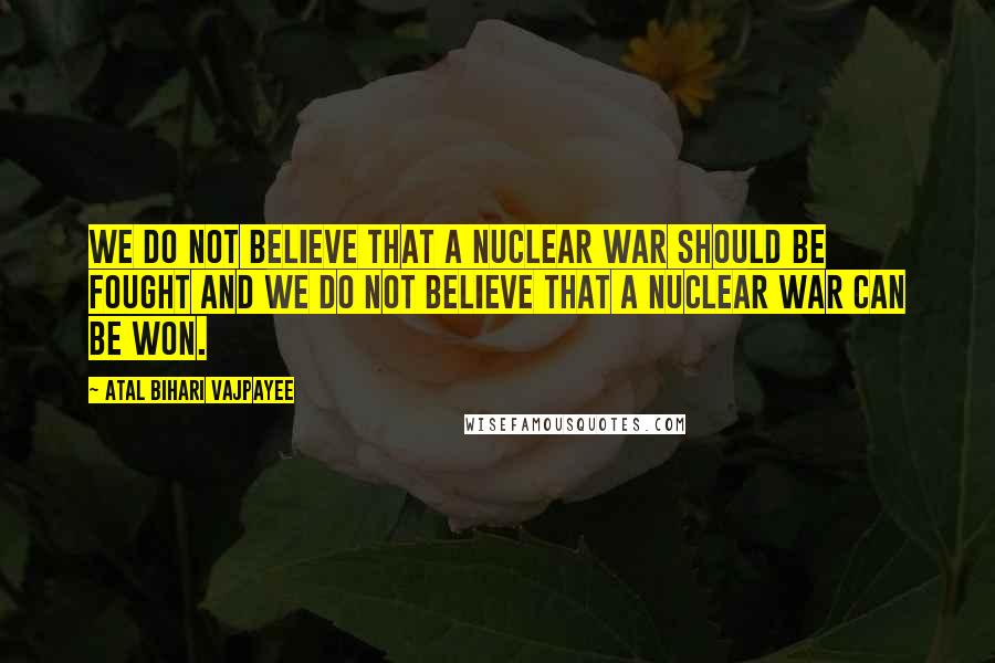 Atal Bihari Vajpayee quotes: We do not believe that a nuclear war should be fought and we do not believe that a nuclear war can be won.