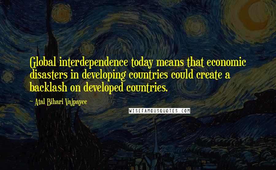 Atal Bihari Vajpayee quotes: Global interdependence today means that economic disasters in developing countries could create a backlash on developed countries.