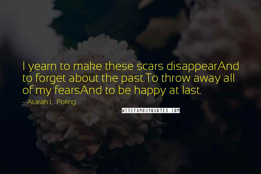 Atarah L. Poling quotes: I yearn to make these scars disappearAnd to forget about the past.To throw away all of my fearsAnd to be happy at last. Atarah L. Poling quotes: I yearn to make these scars disappearAnd to forget about the past.To throw away all of my fearsAnd to be happy at last.